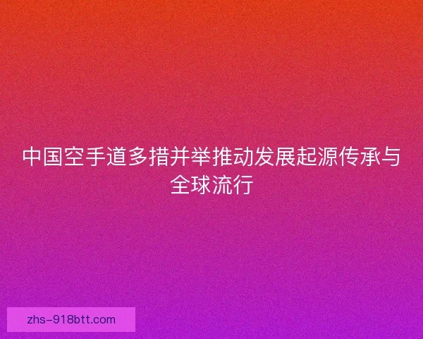 中国空手道多措并举推动发展起源传承与全球流行 中国空手道多措并举推动发展起源传承与全球流行
