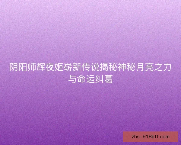 阴阳师辉夜姬崭新传说揭秘神秘月亮之力与命运纠葛