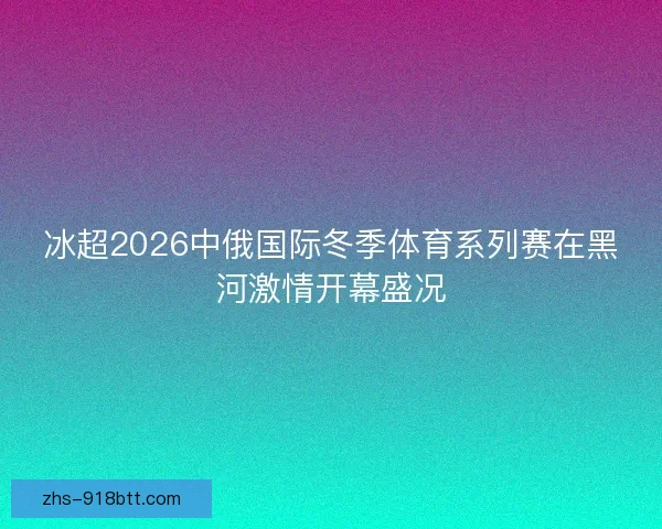 冰超2026中俄国际冬季体育系列赛在黑河激情开幕盛况 冰超2026中俄国际冬季体育系列赛在黑河激情开幕盛况