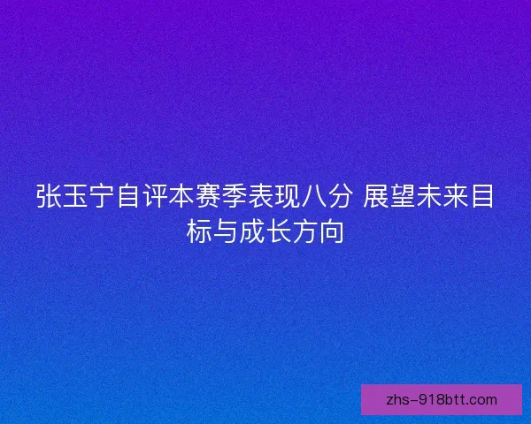 张玉宁自评本赛季表现八分 展望未来目标与成长方向 张玉宁自评本赛季表现八分 展望未来目标与成长方向