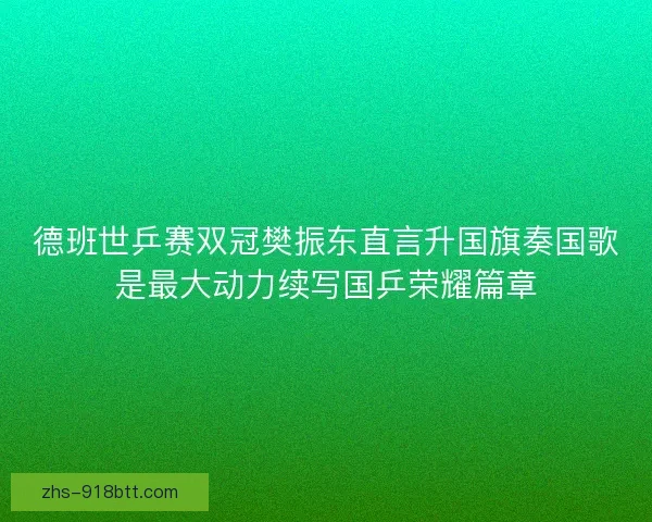 德班世乒赛双冠樊振东直言升国旗奏国歌是最大动力续写国乒荣耀篇章 德班世乒赛双冠樊振东直言升国旗奏国歌是最大动力续写国乒荣耀篇章