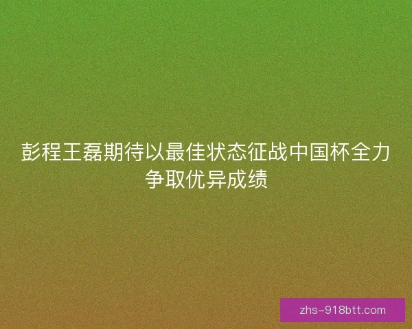 彭程王磊期待以最佳状态征战中国杯全力争取优异成绩