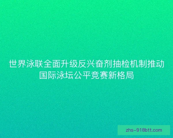 世界泳联全面升级反兴奋剂抽检机制推动国际泳坛公平竞赛新格局 世界泳联全面升级反兴奋剂抽检机制推动国际泳坛公平竞赛新格局
